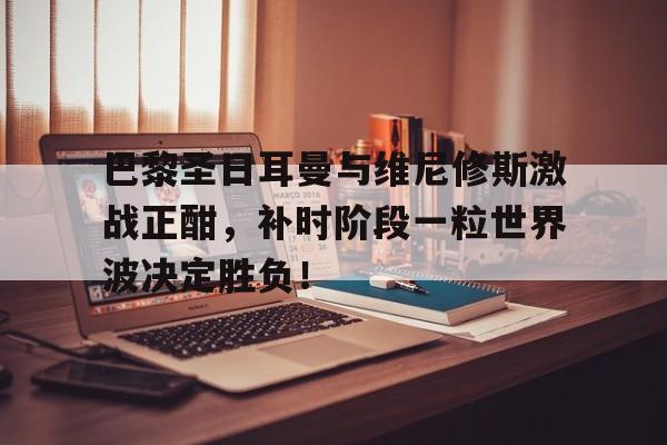 关于巴黎圣日耳曼与维尼修斯激战正酣，补时阶段一粒世界波决定胜负！的信息